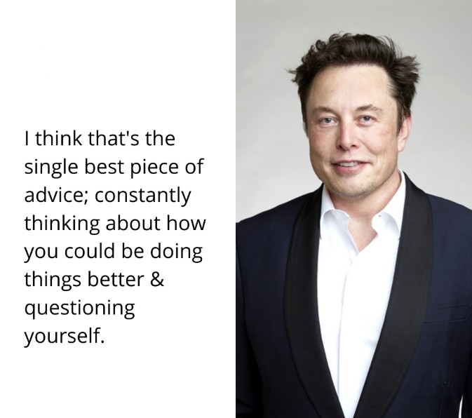 Elon Musk; I think that's the single best piece of advice; constantly think about how you could be doing things better and questioning yourself.